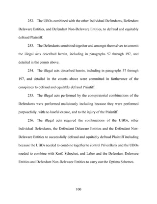 100
252. The UBOs combined with the other Individual Defendants, Defendant
Delaware Entities, and Defendant Non-Delaware Entities, to defraud and equitably
defraud Plaintiff.
253. The Defendants combined together and amongst themselves to commit
the illegal acts described herein, including in paragraphs 57 through 197, and
detailed in the counts above.
254. The illegal acts described herein, including in paragraphs 57 through
197, and detailed in the counts above were committed in furtherance of the
conspiracy to defraud and equitably defraud Plaintiff.
255. The illegal acts performed by the conspiratorial combinations of the
Defendants were performed maliciously including because they were performed
purposefully, with no lawful excuse, and to the injury of the Plaintiff.
256. The illegal acts required the combinations of the UBOs, other
Individual Defendants, the Defendant Delaware Entities and the Defendant Non-
Delaware Entities to successfully defraud and equitably defraud Plaintiff including
because the UBOs needed to combine together to control PrivatBank and the UBOs
needed to combine with Korf, Schochet, and Laber and the Defendant Delaware
Entities and Defendant Non-Delaware Entities to carry out the Optima Schemes.
 