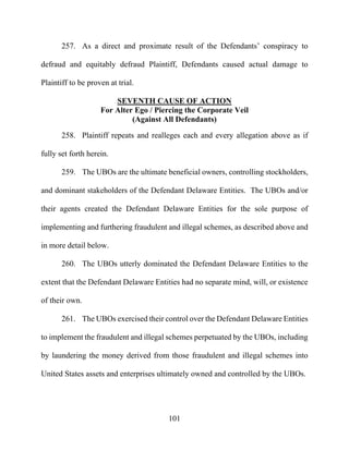 101
257. As a direct and proximate result of the Defendants’ conspiracy to
defraud and equitably defraud Plaintiff, Defendants caused actual damage to
Plaintiff to be proven at trial.
SEVENTH CAUSE OF ACTION
For Alter Ego / Piercing the Corporate Veil
(Against All Defendants)
258. Plaintiff repeats and realleges each and every allegation above as if
fully set forth herein.
259. The UBOs are the ultimate beneficial owners, controlling stockholders,
and dominant stakeholders of the Defendant Delaware Entities. The UBOs and/or
their agents created the Defendant Delaware Entities for the sole purpose of
implementing and furthering fraudulent and illegal schemes, as described above and
in more detail below.
260. The UBOs utterly dominated the Defendant Delaware Entities to the
extent that the Defendant Delaware Entities had no separate mind, will, or existence
of their own.
261. The UBOs exercised their control over the Defendant Delaware Entities
to implement the fraudulent and illegal schemes perpetuated by the UBOs, including
by laundering the money derived from those fraudulent and illegal schemes into
United States assets and enterprises ultimately owned and controlled by the UBOs.
 