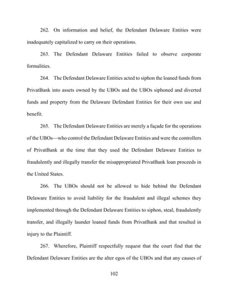 102
262. On information and belief, the Defendant Delaware Entities were
inadequately capitalized to carry on their operations.
263. The Defendant Delaware Entities failed to observe corporate
formalities.
264. The Defendant Delaware Entities acted to siphon the loaned funds from
PrivatBank into assets owned by the UBOs and the UBOs siphoned and diverted
funds and property from the Delaware Defendant Entities for their own use and
benefit.
265. The Defendant Delaware Entities are merely a façade for the operations
of the UBOs—who control the Defendant Delaware Entities and were the controllers
of PrivatBank at the time that they used the Defendant Delaware Entities to
fraudulently and illegally transfer the misappropriated PrivatBank loan proceeds in
the United States.
266. The UBOs should not be allowed to hide behind the Defendant
Delaware Entities to avoid liability for the fraudulent and illegal schemes they
implemented through the Defendant Delaware Entities to siphon, steal, fraudulently
transfer, and illegally launder loaned funds from PrivatBank and that resulted in
injury to the Plaintiff.
267. Wherefore, Plaintiff respectfully request that the court find that the
Defendant Delaware Entities are the alter egos of the UBOs and that any causes of
 