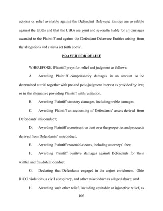 103
actions or relief available against the Defendant Delaware Entities are available
against the UBOs and that the UBOs are joint and severally liable for all damages
awarded to the Plaintiff and against the Defendant Delaware Entities arising from
the allegations and claims set forth above.
PRAYER FOR RELIEF
WHEREFORE, Plaintiff prays for relief and judgment as follows:
A. Awarding Plaintiff compensatory damages in an amount to be
determined at trial together with pre-and post-judgment interest as provided by law;
or in the alternative providing Plaintiff with restitution;
B. Awarding Plaintiff statutory damages, including treble damages;
C. Awarding Plaintiff an accounting of Defendants’ assets derived from
Defendants’ misconduct;
D. Awarding Plaintiff a constructive trust over the properties and proceeds
derived from Defendants’ misconduct;
E. Awarding Plaintiff reasonable costs, including attorneys’ fees;
F. Awarding Plaintiff punitive damages against Defendants for their
willful and fraudulent conduct;
G. Declaring that Defendants engaged in the unjust enrichment, Ohio
RICO violations, a civil conspiracy, and other misconduct as alleged above; and
H. Awarding such other relief, including equitable or injunctive relief, as
 
