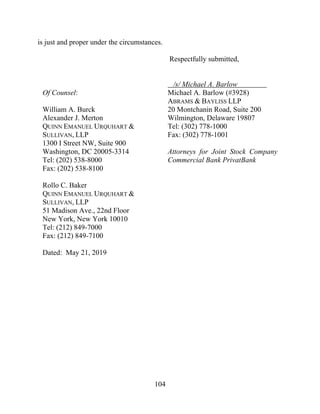 104
is just and proper under the circumstances.
Respectfully submitted,
Of Counsel:
William A. Burck
Alexander J. Merton
QUINN EMANUEL URQUHART &
SULLIVAN, LLP
1300 I Street NW, Suite 900
Washington, DC 20005-3314
Tel: (202) 538-8000
Fax: (202) 538-8100
Rollo C. Baker
QUINN EMANUEL URQUHART &
SULLIVAN, LLP
51 Madison Ave., 22nd Floor
New York, New York 10010
Tel: (212) 849-7000
Fax: (212) 849-7100
Dated: May 21, 2019
/s/ Michael A. Barlow
Michael A. Barlow (#3928)
ABRAMS & BAYLISS LLP
20 Montchanin Road, Suite 200
Wilmington, Delaware 19807
Tel: (302) 778-1000
Fax: (302) 778-1001
Attorneys for Joint Stock Company
Commercial Bank PrivatBank
 