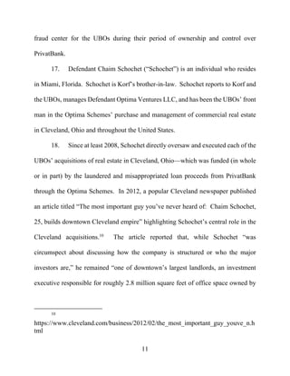11
fraud center for the UBOs during their period of ownership and control over
PrivatBank.
17. Defendant Chaim Schochet (“Schochet”) is an individual who resides
in Miami, Florida. Schochet is Korf’s brother-in-law. Schochet reports to Korf and
the UBOs, manages Defendant Optima Ventures LLC, and has been the UBOs’ front
man in the Optima Schemes’ purchase and management of commercial real estate
in Cleveland, Ohio and throughout the United States.
18. Since at least 2008, Schochet directly oversaw and executed each of the
UBOs’ acquisitions of real estate in Cleveland, Ohio—which was funded (in whole
or in part) by the laundered and misappropriated loan proceeds from PrivatBank
through the Optima Schemes. In 2012, a popular Cleveland newspaper published
an article titled “The most important guy you’ve never heard of: Chaim Schochet,
25, builds downtown Cleveland empire” highlighting Schochet’s central role in the
Cleveland acquisitions.10
The article reported that, while Schochet “was
circumspect about discussing how the company is structured or who the major
investors are,” he remained “one of downtown’s largest landlords, an investment
executive responsible for roughly 2.8 million square feet of office space owned by
10
https://www.cleveland.com/business/2012/02/the_most_important_guy_youve_n.h
tml
 