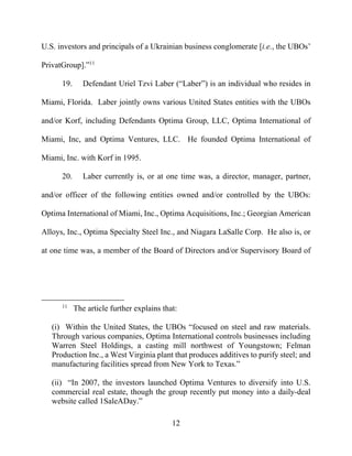 12
U.S. investors and principals of a Ukrainian business conglomerate [i.e., the UBOs’
PrivatGroup].”11
19. Defendant Uriel Tzvi Laber (“Laber”) is an individual who resides in
Miami, Florida. Laber jointly owns various United States entities with the UBOs
and/or Korf, including Defendants Optima Group, LLC, Optima International of
Miami, Inc, and Optima Ventures, LLC. He founded Optima International of
Miami, Inc. with Korf in 1995.
20. Laber currently is, or at one time was, a director, manager, partner,
and/or officer of the following entities owned and/or controlled by the UBOs:
Optima International of Miami, Inc., Optima Acquisitions, Inc.; Georgian American
Alloys, Inc., Optima Specialty Steel Inc., and Niagara LaSalle Corp. He also is, or
at one time was, a member of the Board of Directors and/or Supervisory Board of
11
The article further explains that:
(i) Within the United States, the UBOs “focused on steel and raw materials.
Through various companies, Optima International controls businesses including
Warren Steel Holdings, a casting mill northwest of Youngstown; Felman
Production Inc., a West Virginia plant that produces additives to purify steel; and
manufacturing facilities spread from New York to Texas.”
(ii) “In 2007, the investors launched Optima Ventures to diversify into U.S.
commercial real estate, though the group recently put money into a daily-deal
website called 1SaleADay.”
 