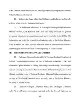 13
PJSC Ukrnafta, the Ukrainian oil and natural gas extracting company in which the
UBOs hold a minority interest.
21. Kolomoisky, Bogolyubov, Korf, Schochet, and Laber are collectively
referred to herein as the “Individual Defendants.”
22. On information and belief, in exchange for their participation in the
Optima Schemes, Korf, Schochet, and Laber were richly rewarded and granted
ownership interests in various entities owned and/or controlled by the UBOs. On
information and belief, by virtue of their leadership roles in the Optima Schemes,
Korf, Schochet, and Laber received substantial financial remuneration which they
used to acquire millions of dollars’ worth of property in Miami, Florida.
III. THE DEFENDANT DELAWARE ENTITIES
23. Defendant Chemstar Products LLC (“Chemstar Products”) is a limited
liability Company organized under the laws of Delaware on October 1, 2003 and
used in the Optima Schemes to, among other things, launder money. According to
account opening documentation held at the bank, Defendant Bogolyubov is the
ultimate beneficial owner of Chemstar Products. Chemstar Products maintained an
account at PrivatBank Cyprus which was repeatedly used in the Optima Schemes,
including to launder money.
24. Defendant Georgian American Alloys, Inc. (“Georgian American
Alloys”) is a Delaware corporation organized under the laws of Delaware on
 