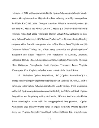 14
February 14, 2012 and has participated in the Optima Schemes, including to launder
money. Georgian American Alloys is directly or indirectly owned by, among others,
the UBOs, Korf, and Laber. Georgian American Alloys in turn wholly owns: (i)
non-party CC Metals and Alloys LLC (“CC Metals”), a Delaware limited liability
company with a high-grade ferrosilicon plant in Calvert City, Kentucky; (ii) non-
party Felman Production, LLC (“Felman Production”), a Delaware limited liability
company with a ferrosilicomanganese plant in New Haven, West Virginia; and (iii)
Defendant Felman Trading, Inc., a New Jersey corporation and global supplier of
manganese and silicon ferroalloys with warehouses in Alabama, Arkansas,
California, Florida, Illinois, Louisiana, Maryland, Michigan, Mississippi, Missouri,
Ohio, Oklahoma, Pennsylvania, South Carolina, Tennessee, Texas, Virginia,
Washington, West Virginia, and other places outside of the United States.
25. Defendant Optima Acquisitions, LLC (“Optima Acquisitions”) is a
limited liability company organized under the laws of Delaware on June 25, 2008 to
participate in the Optima Schemes, including to launder money. Upon information
and belief, Optima Acquisitions is owned in thirds by the UBOs and Korf. Optima
Acquisitions was the primary vehicle used by the UBOs and Korf to acquire United
States metallurgical assets with the misappropriated loan proceeds. Optima
Acquisitions used misappropriated funds to acquire non-party Optima Specialty
Steel, Inc. (“Optima Specialty”) and Steel Rolling Holdings, Inc., which became
 