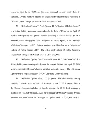 16
owned in thirds by the UBOs and Korf, and managed on a day-to-day basis by
Schochet. Optima Ventures became the largest holder of commercial real estate in
Cleveland, Ohio through various affiliated Delaware entities.
29. Defendant Optima 55 Public Square, LLC (“Optima 55 Public Square”)
is a limited liability company organized under the laws of Delaware on April 29,
2008 to participate in the Optima Schemes, including to launder money. In 2017,
Korf executed a mortgage on behalf of Optima 55 Public Square, as the “Manager
of Optima Ventures, LLC.” Optima Ventures was identified as a “Member of
Optima 55 Public Square LLC.” The UBOs used Optima 55 Public Square to
acquire the building at 55 Public Square in Cleveland, Ohio.
30. Defendant Optima One Cleveland Center, LLC (“Optima One”) is a
limited liability company organized under the laws of Delaware on April 29, 2008
to participate in the Optima Schemes, including to launder money. The UBOs used
Optima One to originally acquire the One Cleveland Center building.
31. Defendant Optima 1375, LLC (“Optima 1375”) is a limited liability
company organized under the laws of Delaware on July 26, 2010 to participate in
the Optima Schemes, including to launder money. In 2010, Korf executed a
mortgage on behalf of Optima 1375, as the “Manager” of Optima Ventures. Optima
Ventures was identified as the “Manager” of Optima 1375. In 2010, Optima 1375
 