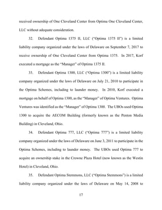 17
received ownership of One Cleveland Center from Optima One Cleveland Center,
LLC without adequate consideration.
32. Defendant Optima 1375 II, LLC (“Optima 1375 II”) is a limited
liability company organized under the laws of Delaware on September 7, 2017 to
receive ownership of One Cleveland Center from Optima 1375. In 2017, Korf
executed a mortgage as the “Manager” of Optima 1375 II.
33. Defendant Optima 1300, LLC (“Optima 1300”) is a limited liability
company organized under the laws of Delaware on July 21, 2010 to participate in
the Optima Schemes, including to launder money. In 2010, Korf executed a
mortgage on behalf of Optima 1300, as the “Manager” of Optima Ventures. Optima
Ventures was identified as the “Manager” of Optima 1300. The UBOs used Optima
1300 to acquire the AECOM Building (formerly known as the Penton Media
Building) in Cleveland, Ohio.
34. Defendant Optima 777, LLC (“Optima 777”) is a limited liability
company organized under the laws of Delaware on June 3, 2011 to participate in the
Optima Schemes, including to launder money. The UBOs used Optima 777 to
acquire an ownership stake in the Crowne Plaza Hotel (now known as the Westin
Hotel) in Cleveland, Ohio.
35. Defendant Optima Stemmons, LLC (“Optima Stemmons”) is a limited
liability company organized under the laws of Delaware on May 14, 2008 to
 