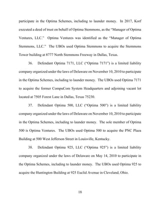 18
participate in the Optima Schemes, including to launder money. In 2017, Korf
executed a deed of trust on behalf of Optima Stemmons, as the “Manager of Optima
Ventures, LLC.” Optima Ventures was identified as the “Manager of Optima
Stemmons, LLC.” The UBOs used Optima Stemmons to acquire the Stemmons
Tower building at 8777 North Stemmons Freeway in Dallas, Texas.
36. Defendant Optima 7171, LLC (“Optima 7171”) is a limited liability
company organized under the laws of Delaware on November 10, 2010 to participate
in the Optima Schemes, including to launder money. The UBOs used Optima 7171
to acquire the former CompuCom System Headquarters and adjoining vacant lot
located at 7505 Forest Lane in Dallas, Texas 75230.
37. Defendant Optima 500, LLC (“Optima 500”) is a limited liability
company organized under the laws of Delaware on November 10, 2010 to participate
in the Optima Schemes, including to launder money. The sole member of Optima
500 is Optima Ventures. The UBOs used Optima 500 to acquire the PNC Plaza
Building at 500 West Jefferson Street in Louisville, Kentucky.
38. Defendant Optima 925, LLC (“Optima 925”) is a limited liability
company organized under the laws of Delaware on May 14, 2010 to participate in
the Optima Schemes, including to launder money. The UBOs used Optima 925 to
acquire the Huntington Building at 925 Euclid Avenue in Cleveland, Ohio.
 
