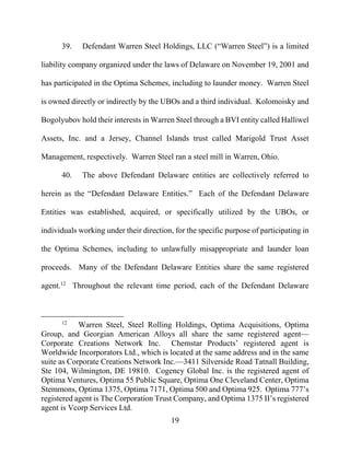 19
39. Defendant Warren Steel Holdings, LLC (“Warren Steel”) is a limited
liability company organized under the laws of Delaware on November 19, 2001 and
has participated in the Optima Schemes, including to launder money. Warren Steel
is owned directly or indirectly by the UBOs and a third individual. Kolomoisky and
Bogolyubov hold their interests in Warren Steel through a BVI entity called Halliwel
Assets, Inc. and a Jersey, Channel Islands trust called Marigold Trust Asset
Management, respectively. Warren Steel ran a steel mill in Warren, Ohio.
40. The above Defendant Delaware entities are collectively referred to
herein as the “Defendant Delaware Entities.” Each of the Defendant Delaware
Entities was established, acquired, or specifically utilized by the UBOs, or
individuals working under their direction, for the specific purpose of participating in
the Optima Schemes, including to unlawfully misappropriate and launder loan
proceeds. Many of the Defendant Delaware Entities share the same registered
agent.12
Throughout the relevant time period, each of the Defendant Delaware
12
Warren Steel, Steel Rolling Holdings, Optima Acquisitions, Optima
Group, and Georgian American Alloys all share the same registered agent—
Corporate Creations Network Inc. Chemstar Products’ registered agent is
Worldwide Incorporators Ltd., which is located at the same address and in the same
suite as Corporate Creations Network Inc.—3411 Silverside Road Tatnall Building,
Ste 104, Wilmington, DE 19810. Cogency Global Inc. is the registered agent of
Optima Ventures, Optima 55 Public Square, Optima One Cleveland Center, Optima
Stemmons, Optima 1375, Optima 7171, Optima 500 and Optima 925. Optima 777’s
registered agent is The Corporation Trust Company, and Optima 1375 II’s registered
agent is Vcorp Services Ltd.
 