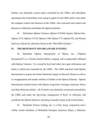 20
Entities was ultimately owned and/or controlled by the UBOs, and individuals
operating in the United States were acting as agents for the UBOs and/or were under
the complete control and direction of the UBOs, who exercised such control and
direction to effectuate and further the Optima Schemes.
41. Defendants Optima Ventures, Optima 55 Public Square, Optima One,
Optima 1375, Optima 1375 II, Optima 1300, Optima 777, Optima 925, and Warren
Steel are collectively referred to herein as the “Ohio RICO Entities.”
IV. THE DEFENDANT NON-DELAWARE ENTITIES
42. Defendant Optima International of Miami, Inc. (“Optima
International”) is a Florida limited liability company and is purportedly affiliated
with Optima Ventures. It is owned by Korf and Laber, but, upon information and
belief, is effectively controlled by the UBOs. The UBOs and Korf used Optima
International to acquire the former Motorola Campus in Harvard, Illinois as well as
to misappropriate and launder millions of dollars in the Optima Schemes. Optima
International worked closely with Optima Acquisition, Georgian American Alloys
and other Delaware entities—all of which were ultimately owned and controlled by
the UBOs and under the day-to-day management of Korf—to effectuate and
coordinate the Optima Schemes, including to launder money in the United States.
43. Defendant Felman Trading, Inc. is a New Jersey corporation and a
wholly owned subsidiary of Defendant Georgian American Alloys, a Delaware
 