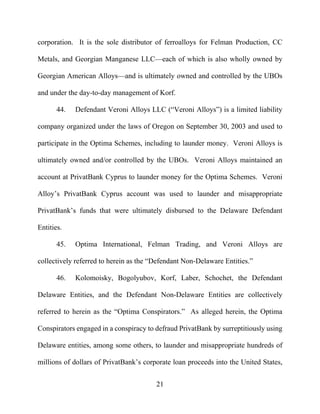 21
corporation. It is the sole distributor of ferroalloys for Felman Production, CC
Metals, and Georgian Manganese LLC—each of which is also wholly owned by
Georgian American Alloys—and is ultimately owned and controlled by the UBOs
and under the day-to-day management of Korf.
44. Defendant Veroni Alloys LLC (“Veroni Alloys”) is a limited liability
company organized under the laws of Oregon on September 30, 2003 and used to
participate in the Optima Schemes, including to launder money. Veroni Alloys is
ultimately owned and/or controlled by the UBOs. Veroni Alloys maintained an
account at PrivatBank Cyprus to launder money for the Optima Schemes. Veroni
Alloy’s PrivatBank Cyprus account was used to launder and misappropriate
PrivatBank’s funds that were ultimately disbursed to the Delaware Defendant
Entities.
45. Optima International, Felman Trading, and Veroni Alloys are
collectively referred to herein as the “Defendant Non-Delaware Entities.”
46. Kolomoisky, Bogolyubov, Korf, Laber, Schochet, the Defendant
Delaware Entities, and the Defendant Non-Delaware Entities are collectively
referred to herein as the “Optima Conspirators.” As alleged herein, the Optima
Conspirators engaged in a conspiracy to defraud PrivatBank by surreptitiously using
Delaware entities, among some others, to launder and misappropriate hundreds of
millions of dollars of PrivatBank’s corporate loan proceeds into the United States,
 