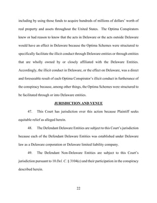 22
including by using those funds to acquire hundreds of millions of dollars’ worth of
real property and assets throughout the United States. The Optima Conspirators
knew or had reason to know that the acts in Delaware or the acts outside Delaware
would have an effect in Delaware because the Optima Schemes were structured to
specifically facilitate the illicit conduct through Delaware entities or through entities
that are wholly owned by or closely affiliated with the Delaware Entities.
Accordingly, the illicit conduct in Delaware, or the effect on Delaware, was a direct
and foreseeable result of each Optima Conspirator’s illicit conduct in furtherance of
the conspiracy because, among other things, the Optima Schemes were structured to
be facilitated through or into Delaware entities.
JURISDICTION AND VENUE
47. This Court has jurisdiction over this action because Plaintiff seeks
equitable relief as alleged herein.
48. The Defendant Delaware Entities are subject to this Court’s jurisdiction
because each of the Defendant Delaware Entities was established under Delaware
law as a Delaware corporation or Delaware limited liability company.
49. The Defendant Non-Delaware Entities are subject to this Court’s
jurisdiction pursuant to 10 Del. C. § 3104(c) and their participation in the conspiracy
described herein.
 