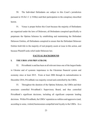 23
50. The Individual Defendants are subject to this Court’s jurisdiction
pursuant to 10 Del. C. § 3104(c) and their participation in the conspiracy described
herein.
51. Venue is proper before this Court because the majority of Defendants
are organized under the laws of Delaware, all Defendants conspired specifically to
perpetuate the Optima Schemes by establishing and maintaining the Defendant
Delaware Entities, all Defendants conspired to ensure that the Defendant Delaware
Entities hold title to the majority of real property assets at issue in this action, and
because Plaintiff seeks relief under Delaware law.
FACTUAL BACKGROUND
I. THE UBOS AND PRIVATBANK
52. PrivatBank is and has been at all relevant times one of the largest banks
in Ukraine and of systemic importance to the Ukrainian financial system and
economy since at least 2015. From at least 2006 through its nationalization in
December 2016, PrivatBank was majority owned and controlled by the UBOs.
53. Throughout the duration of the Optima Schemes, the UBOs and their
associates controlled PrivatBank’s Supervisory Board, and thus controlled
PrivatBank’s significant decisions, including all significant corporate lending
decisions. Within PrivatBank, the UBOs’ reputation as ruthless and aggressive (and,
according to some, violent) businessmen compelled total loyalty to the UBOs. As a
 