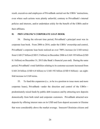 24
result, executives and employees of PrivatBank carried out the UBOs’ instructions,
even where such actions were plainly unlawful, contrary to PrivatBank’s internal
policies and interests, and/or undertaken solely for the benefit of the UBOs and/or
their affiliates.
II. PRIVATBANK’S CORPORATE LOAN BOOK
54. During the relevant time period, PrivatBank’s principal asset was its
corporate loan book. From 2006 to 2016, under the UBOs’ ownership and control,
PrivatBank’s corporate loan book realized an over 700% increase (in UAH terms)
from UAH 27 billion (USD 5.3 billion) in December 2006 to UAH 195 billion (USD
8.1 billion) on December 31, 2015 (the Bank’s financial year end). During the same
period, PrivatBank’s total liabilities relating to its customer accounts increased from
UAH 24 billion (USD 4.8 billion) to UAH 192 billion (USD 8 billion)—an eight-
fold increase in UAH terms.
55. To fund this expansion (i.e., to be in a position to issue more and more
corporate loans), PrivatBank—under the direction and control of the UBOs—
predominately raised funds by public debt issuances and by attracting new deposits
domestically from both retail and corporate customers. PrivatBank attracted new
deposits by offering interest rates on its USD and Euro deposit accounts in Ukraine
that were considerably above the market average. Innocent Ukrainian citizens and
 