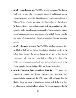 26
 Step 2—Money Laundering: The UBOs, with the assistance of the Shadow
Bank and various other conspirators, deployed sophisticated money
laundering schemes to disguise the origin, nature, control, and destination of
billions of dollars of loan proceeds, including from the Optima Scheme Loans.
To do so, the funds were routed through the bank accounts of various UBO-
controlled and/or owned companies (generally offshore companies with no
proper business, operations or management) at PrivatBank Cyprus, generally
in a matter of minutes or hours through a sophisticated money laundering
process.
 Step 3—Misappropriation and Use: The UBOs, with direct assistance from
the Shadow Bank and the Optima Conspirators, ultimately transferred the
stolen funds through the money laundering process to the Optima
Conspirators—all owned and/or controlled or working at the behest of the
UBOs—to purchase commercial real estate and metallurgical assets in the
United States for the benefit of the UBOs and their co-conspirators.
 Step 4—Fraudulent Concealment/Loan Recycling: To sustain and
fraudulently conceal the Optima Schemes and associated loan
misappropriation transactions, the UBOs, again with assistance from the
Shadow Bank and other co-conspirators, devised and deployed a loan
recycling scheme similar to a Ponzi scheme. To give the appearance that the
 