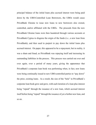27
principal balance of the initial loans plus accrued interest were being paid
down by the UBO-Controlled Loan Borrowers, the UBOs would cause
PrivatBank Ukraine to issue new loans to new borrowers also owned,
controlled, and/or affiliated with the UBOs. The proceeds from the new
PrivatBank Ukraine loans were then laundered through various accounts at
PrivatBank Cyprus to disguise the origin of the funds (i.e., a new loan from
PrivatBank), and then used to purport to pay down the initial loans plus
accrued interest. On paper, this appeared to be a repayment, but in reality, it
was a sham and fraud, as PrivatBank was repaying itself and increasing its
outstanding liabilities in the process. This process was carried out over and
over again, over a period of many years, giving the appearance that
PrivatBank’s corporate loan book was performing when, in fact, new loans
were being continually issued to new UBO-controlled parties to “pay down”
the prior, existing loans. As a result, the size of the “hole” in PrivatBank’s
corporate loan book grew and grew, with each iteration of a loan plus interest
being “repaid” through the issuance of a new loan, which accrued interest
itself before being “repaid” through the issuance of yet a further new loan, and
so on.
 