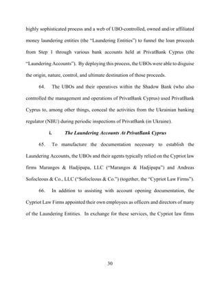 30
highly sophisticated process and a web of UBO-controlled, owned and/or affiliated
money laundering entities (the “Laundering Entities”) to funnel the loan proceeds
from Step 1 through various bank accounts held at PrivatBank Cyprus (the
“Laundering Accounts”). By deploying this process, the UBOs were able to disguise
the origin, nature, control, and ultimate destination of those proceeds.
64. The UBOs and their operatives within the Shadow Bank (who also
controlled the management and operations of PrivatBank Cyprus) used PrivatBank
Cyprus to, among other things, conceal the activities from the Ukrainian banking
regulator (NBU) during periodic inspections of PrivatBank (in Ukraine).
i. The Laundering Accounts At PrivatBank Cyprus
65. To manufacture the documentation necessary to establish the
Laundering Accounts, the UBOs and their agents typically relied on the Cypriot law
firms Marangos & Hadjipapa, LLC (“Marangos & Hadjipapa”) and Andreas
Sofocleous & Co., LLC (“Sofocleous & Co.”) (together, the “Cypriot Law Firms”).
66. In addition to assisting with account opening documentation, the
Cypriot Law Firms appointed their own employees as officers and directors of many
of the Laundering Entities. In exchange for these services, the Cypriot law firms
 