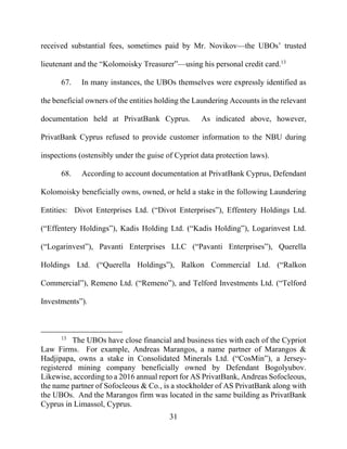 31
received substantial fees, sometimes paid by Mr. Novikov—the UBOs’ trusted
lieutenant and the “Kolomoisky Treasurer”—using his personal credit card.13
67. In many instances, the UBOs themselves were expressly identified as
the beneficial owners of the entities holding the Laundering Accounts in the relevant
documentation held at PrivatBank Cyprus. As indicated above, however,
PrivatBank Cyprus refused to provide customer information to the NBU during
inspections (ostensibly under the guise of Cypriot data protection laws).
68. According to account documentation at PrivatBank Cyprus, Defendant
Kolomoisky beneficially owns, owned, or held a stake in the following Laundering
Entities: Divot Enterprises Ltd. (“Divot Enterprises”), Effentery Holdings Ltd.
(“Effentery Holdings”), Kadis Holding Ltd. (“Kadis Holding”), Logarinvest Ltd.
(“Logarinvest”), Pavanti Enterprises LLC (“Pavanti Enterprises”), Querella
Holdings Ltd. (“Querella Holdings”), Ralkon Commercial Ltd. (“Ralkon
Commercial”), Remeno Ltd. (“Remeno”), and Telford Investments Ltd. (“Telford
Investments”).
13
The UBOs have close financial and business ties with each of the Cypriot
Law Firms. For example, Andreas Marangos, a name partner of Marangos &
Hadjipapa, owns a stake in Consolidated Minerals Ltd. (“CosMin”), a Jersey-
registered mining company beneficially owned by Defendant Bogolyubov.
Likewise, according to a 2016 annual report for AS PrivatBank, Andreas Sofocleous,
the name partner of Sofocleous & Co., is a stockholder of AS PrivatBank along with
the UBOs. And the Marangos firm was located in the same building as PrivatBank
Cyprus in Limassol, Cyprus.
 