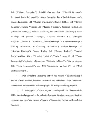 33
Ltd. (“Polistex Enterprises”), Pricehill Overseas S.A. (“Pricehill Overseas”),
Privateast8 Ltd. (“Privateast8”), Profetis Enterprises Ltd. (“Profetis Enterprises”),
Quadco Investments Ltd. (“Quadco Investments”), Revelio Holdings Ltd. (“Revelio
Holdings”), Rexand Ventures Ltd. (“Rexand Ventures”), Romastar Holding Ltd.
(“Romastar Holding”), Rosmore Consulting Ltd. (“Rosmore Consulting”), Rotex
Holdings Ltd. (“Rotex Holdings”), Rougella Properties Ltd. (“Rougella
Properties”), Solmex LLC (“Solmex”), Sonerio Holdings Ltd. (“Sonerio Holdings”),
Stretting Investments Ltd. (“Stretting Investments”), Sunbass Holdings Ltd.
(“Sunbass Holdings”), Tamora Trading Ltd. (“Tamora Trading”), Terminal
Logistics Alliance Corp. (“Terminal Logistics”), Tinola Commercial Ltd. (“Tinola
Commercial”), Unimain Holdings Ltd. (“Unimain Holdings”), Visic Investments
Ltd. (“Visic Investments”), and ZAO Ukrtransitservice Ltd. (Nevis) (“ZAO
Ukrtransitservice”).
71. Even though the Laundering Entities had billions of dollars moving in
and out of their accounts, in reality, the entities had no business, assets, operations,
or employees and were shell entities deployed for money laundering purposes.
72. A rotating group of repeat players, operating under the direction of the
UBOs, constantly appeared as the authorized persons, founders, managers, directors,
nominees, and beneficial owners of dozens of Laundering Entities and Laundering
Accounts.
 