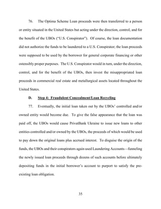 35
76. The Optima Scheme Loan proceeds were then transferred to a person
or entity situated in the United States but acting under the direction, control, and for
the benefit of the UBOs (“U.S. Conspirator”). Of course, the loan documentation
did not authorize the funds to be laundered to a U.S. Conspirator; the loan proceeds
were supposed to be used by the borrower for general corporate financing or other
ostensibly proper purposes. The U.S. Conspirator would in turn, under the direction,
control, and for the benefit of the UBOs, then invest the misappropriated loan
proceeds in commercial real estate and metallurgical assets located throughout the
United States.
D. Step 4: Fraudulent Concealment/Loan Recycling
77. Eventually, the initial loan taken out by the UBOs’ controlled and/or
owned entity would become due. To give the false appearance that the loan was
paid off, the UBOs would cause PrivatBank Ukraine to issue new loans to other
entities controlled and/or owned by the UBOs, the proceeds of which would be used
to pay down the original loans plus accrued interest. To disguise the origin of the
funds, the UBOs and their conspirators again used Laundering Accounts—funneling
the newly issued loan proceeds through dozens of such accounts before ultimately
depositing funds in the initial borrower’s account to purport to satisfy the pre-
existing loan obligation.
 