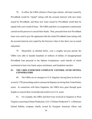 36
78. In effect, the UBOs utilized a Ponzi-type scheme: old loans issued by
PrivatBank would be “repaid” (along with the accrued interest) with new loans
issued by PrivatBank, and those new loans issued by PrivatBank would then be
repaid with a new round of loans. The UBOs and their co-conspirators continuously
carried out this process to conceal their frauds. Thus, proceeds from new PrivatBank
loans were used to give the appearance that the initial PrivatBank loans (along with
the accrued interest) were repaid by the borrower when in fact there was no actual
repayment.
79. Meanwhile, as detailed below, over a roughly ten-year period, the
UBOs were able to launder hundreds of millions of dollars of misappropriated
PrivatBank loan proceeds to the Optima Conspirators—each transfer of which
constituted at least wire fraud, unjust enrichment, and fraudulent transfers.
IV. THE UBOS EXERCISED COMPLETE CONTROL OVER OPTIMA
CONSPIRATORS
80. The UBOs are no strangers to U.S. litigation, having been involved in
several § 1782 proceedings and in commercial disputes involving their United States
assets. In connection with these litigations, the UBOs have gone through great
lengths to conceal their ownership and control over U.S. assets.
81. For example, the UBOs and Korf were involved in litigation in West
Virginia concerning Felman Production, LLC (“Felman Production”)—a Delaware
limited liability company wholly owned by Georgian American Alloys and
 
