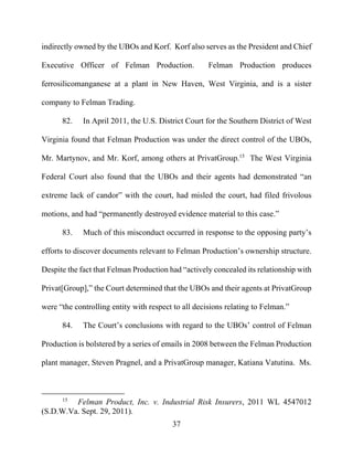37
indirectly owned by the UBOs and Korf. Korf also serves as the President and Chief
Executive Officer of Felman Production. Felman Production produces
ferrosilicomanganese at a plant in New Haven, West Virginia, and is a sister
company to Felman Trading.
82. In April 2011, the U.S. District Court for the Southern District of West
Virginia found that Felman Production was under the direct control of the UBOs,
Mr. Martynov, and Mr. Korf, among others at PrivatGroup.15
The West Virginia
Federal Court also found that the UBOs and their agents had demonstrated “an
extreme lack of candor” with the court, had misled the court, had filed frivolous
motions, and had “permanently destroyed evidence material to this case.”
83. Much of this misconduct occurred in response to the opposing party’s
efforts to discover documents relevant to Felman Production’s ownership structure.
Despite the fact that Felman Production had “actively concealed its relationship with
Privat[Group],” the Court determined that the UBOs and their agents at PrivatGroup
were “the controlling entity with respect to all decisions relating to Felman.”
84. The Court’s conclusions with regard to the UBOs’ control of Felman
Production is bolstered by a series of emails in 2008 between the Felman Production
plant manager, Steven Pragnel, and a PrivatGroup manager, Katiana Vatutina. Ms.
15
Felman Product, Inc. v. Industrial Risk Insurers, 2011 WL 4547012
(S.D.W.Va. Sept. 29, 2011).
 