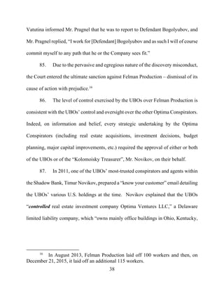 38
Vatutina informed Mr. Pragnel that he was to report to Defendant Bogolyubov, and
Mr. Pragnel replied, “I work for [Defendant] Bogolyubov and as such I will of course
commit myself to any path that he or the Company sees fit.”
85. Due to the pervasive and egregious nature of the discovery misconduct,
the Court entered the ultimate sanction against Felman Production – dismissal of its
cause of action with prejudice.16
86. The level of control exercised by the UBOs over Felman Production is
consistent with the UBOs’ control and oversight over the other Optima Conspirators.
Indeed, on information and belief, every strategic undertaking by the Optima
Conspirators (including real estate acquisitions, investment decisions, budget
planning, major capital improvements, etc.) required the approval of either or both
of the UBOs or of the “Kolomoisky Treasurer”, Mr. Novikov, on their behalf.
87. In 2011, one of the UBOs’ most-trusted conspirators and agents within
the Shadow Bank, Timur Novikov, prepared a “know your customer” email detailing
the UBOs’ various U.S. holdings at the time. Novikov explained that the UBOs
“controlled real estate investment company Optima Ventures LLC,” a Delaware
limited liability company, which “owns mainly office buildings in Ohio, Kentucky,
16
In August 2013, Felman Production laid off 100 workers and then, on
December 21, 2015, it laid off an additional 115 workers.
 
