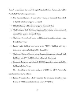 39
Texas.” According to the email, through Defendant Optima Ventures, the UBOs
“controlled” the following properties:
 One Cleveland Center, a 31-story office building in Cleveland, Ohio, which
is the fifth tallest skyscraper in Cleveland;
 55 Public Square, a 22-story skyscraper in Cleveland, Ohio;
 The Huntington Bank Building, a high-rise office building with more than 30
acres of floor space in Cleveland, Ohio;
 The former CompuCom Systems world headquarters and an adjacent vacant
lot in Dallas, Texas;
 Penton Media Building, now known as the AECOM Building, a 21-story
commercial high-rise building in Cleveland, Ohio;
 The former Motorola Campus, a sprawling corporate campus originally built
by Motorola in 1997 for $100 million in Harvard, Illinois; and
 Stemmons Tower, an approximately 100,000 square foot commercial office
building in Dallas, Texas.
88. According to the same email, as of 2011, the UBOs “controlled
metallurgical assets,” as follows:
 Felman Production Inc., a Delaware entity that operates a ferroalloys plant
located at 4442 Graham Station Road, Letart, WV 25253;
 