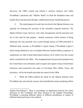 4
discovery, the UBOs created and utilized a secretive business unit within
PrivatBank’s operations (the “Shadow Bank”) to fund the fraudulent loans and
launder those loan proceeds through a sophisticated money laundering process.
4. The stated purpose for each loan involved in the Optima Schemes was
typically for financing the activities of the ostensible corporate borrower. The
Optima Scheme Loans, however, were sham arrangements and the proceeds were
not in fact used for that purpose. Instead, sometimes within minutes of being
disbursed, the loan proceeds were cycled through dozens of UBO-controlled or
affiliated bank accounts at PrivatBank’s Cyprus branch (“PrivatBank Cyprus”)
before being disbursed to one of multiple Delaware limited liability companies or
corporations (or other United States-based entities), all of which were also owned
and/or controlled by the UBOs. The misappropriated loan proceeds laundered into
the United States were ultimately used to acquire and support various United States
businesses and commercial real estate in Cleveland, Ohio, Dallas, Texas, and
elsewhere—all for the benefit and under the control of the UBOs.
5. While the UBOs pilfered the funds for the Optima Schemes from
PrivatBank, they also directly oversaw and controlled the money laundering efforts
English Proceedings”). There is accordingly no duplication between the claims
advanced in this Complaint and those pursued in the English Proceedings.
PrivatBank is pursuing different claims in different jurisdictions in respect of
different frauds and losses it has suffered.
 
