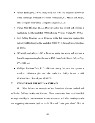 40
 Felman Trading Inc., a New Jersey entity that is the sole trader and distributer
of the ferroalloys produced by Felman Productions, CC Metals and Alloys,
and a Georgian entity called Georgian Manganese, LLC;
 Warren Steel Holdings LLC, a Delaware entity that owned and operated a
steelmaking facility located at 4000 Mahoning Avenue, Warren, OH 44483;
 Steel Rolling Holdings Inc., a Delaware entity that owned and operated the
Detroit Cold Rolling Facility located at 28000 W. Jefferson Street, Gibraltar,
MI 48173;
 CC Metals and Alloys, LLC, a Delaware entity that owns and operates a
ferrosilicon production plant located at 1542 North Main Street, Calvert City,
KY 42038; and
 Michigan Seamless Tube, LLC, a Delaware entity that owns and operates a
seamless cold-drawn pipe and tube production facility located at 400
McMunn Street, South Lyon, MI 48178.
V. EXAMPLES OF THE OPTIMA SCHEMES
89. What follows are examples of the fraudulent schemes devised and
utilized to facilitate the Optima Schemes. These transactions have been identified
through a multi-year examination of account statements and other banking records
and supporting documents (such as credit files and “know your client” files) at
 