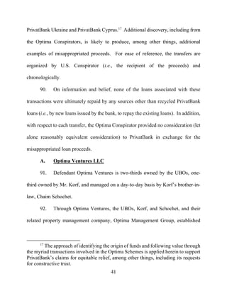 41
PrivatBank Ukraine and PrivatBank Cyprus.17
Additional discovery, including from
the Optima Conspirators, is likely to produce, among other things, additional
examples of misappropriated proceeds. For ease of reference, the transfers are
organized by U.S. Conspirator (i.e., the recipient of the proceeds) and
chronologically.
90. On information and belief, none of the loans associated with these
transactions were ultimately repaid by any sources other than recycled PrivatBank
loans (i.e., by new loans issued by the bank, to repay the existing loans). In addition,
with respect to each transfer, the Optima Conspirator provided no consideration (let
alone reasonably equivalent consideration) to PrivatBank in exchange for the
misappropriated loan proceeds.
A. Optima Ventures LLC
91. Defendant Optima Ventures is two-thirds owned by the UBOs, one-
third owned by Mr. Korf, and managed on a day-to-day basis by Korf’s brother-in-
law, Chaim Schochet.
92. Through Optima Ventures, the UBOs, Korf, and Schochet, and their
related property management company, Optima Management Group, established
17
The approach of identifying the origin of funds and following value through
the myriad transactions involved in the Optima Schemes is applied herein to support
PrivatBank’s claims for equitable relief, among other things, including its requests
for constructive trust.
 