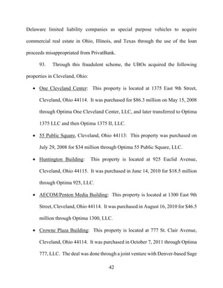 42
Delaware limited liability companies as special purpose vehicles to acquire
commercial real estate in Ohio, Illinois, and Texas through the use of the loan
proceeds misappropriated from PrivatBank.
93. Through this fraudulent scheme, the UBOs acquired the following
properties in Cleveland, Ohio:
 One Cleveland Center: This property is located at 1375 East 9th Street,
Cleveland, Ohio 44114. It was purchased for $86.3 million on May 15, 2008
through Optima One Cleveland Center, LLC, and later transferred to Optima
1375 LLC and then Optima 1375 II, LLC.
 55 Public Square, Cleveland, Ohio 44113: This property was purchased on
July 29, 2008 for $34 million through Optima 55 Public Square, LLC.
 Huntington Building: This property is located at 925 Euclid Avenue,
Cleveland, Ohio 44115. It was purchased in June 14, 2010 for $18.5 million
through Optima 925, LLC.
 AECOM/Penton Media Building: This property is located at 1300 East 9th
Street, Cleveland, Ohio 44114. It was purchased in August 16, 2010 for $46.5
million through Optima 1300, LLC.
 Crowne Plaza Building: This property is located at 777 St. Clair Avenue,
Cleveland, Ohio 44114. It was purchased in October 7, 2011 through Optima
777, LLC. The deal was done through a joint venture with Denver-based Sage
 