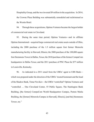 43
Hospitality Group, and the two invested $9 million in the acquisition. In 2014,
the Crowne Plaza Building was substantially remodeled and rechristened as
the Westin Hotel.
94. Through these acquisitions, Optima Ventures became the largest holder
of commercial real estate in Cleveland.
95. During the same time period, Optima Ventures—and its affiliate
Optima International—acquired large commercial real estate assets outside of Ohio,
including the 2008 purchase of the 1.5 million square foot former Motorola
manufacturing facility in Harvard, Illinois; the 2008 purchase of the 100,000 square
foot Stemmons Tower in Dallas, Texas; the 2010 purchase of the former CompuCom
headquarters in Dallas Texas; and the 2011 purchase of PNC Plaza for $77 million
in Louisville, Kentucky.
96. As indicated in a 2011 email from the UBOs’ agent to UBS Bank—
which was prepared under the direction of the UBOs’ trusted lieutenant and the head
of the Shadow Bank, Timur Novikov—the UBOs “controlled” Optima Ventures and
“controlled … One Cleveland Center, 55 Public Square, The Huntington Bank
Building, [the former] CompuCom World Headquarters Campus, Penton Media
Building, the [former] Motorola Campus in Harvard[, Illinois], [and the] Stemmons
Tower, etc.”
 
