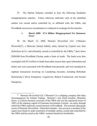 44
97. The Optima Schemes included at least the following fraudulent
misappropriation schemes. Unless otherwise indicated, each of the identified
entities was owned and/or controlled by, or affiliated with, the UBOs, and
PrivatBank received no consideration or collateral in exchange for the transfers.
i. March 2008: $7.6 Million Misappropriated For Stemmons
Tower
98. On March 12, 2008, Demeter Diversified LLC (“Demeter
Diversified”), a Delaware limited liability entity formed by Cypriot Law firm
Sofocleous & Co. and ultimately owned or controlled by the UBOs,18
drew down
$200,000 from PrivatBank Ukraine under a letter of credit. The funds were then
comingled with $7.4 million in funds from other sources that, upon information and
belief, also were associated with PrivatBank loan proceeds, and were laundered in
eighteen transactions involving six Laundering Accounts, including Defendant
Kolomoisky’s Divot Enterprises, Logarinvest, Ralkon Commercial, and Pavanti
Enterprises.
18
Demeter Diversified LLC (“Demeter”) is a shipping company that ships
ferromanganese for Felman Trading. Demeter’s sole initial member, Menelaos
Sazos, is a known business associate of the UBOs and was the registered owner of
100% of the statutory capital of Fransiano Investments Limited—an entity through
which the UBOs indirectly owned interests in PrivatBank. The nominal subsequent
owner of Demeter Diversified—Olena Kravchenko—has served as a member of the
supervisory board or audit committee of multiple entities owned and controlled by
the UBOs and has acted as the UBOs’ nominee beneficial stockholder.
 