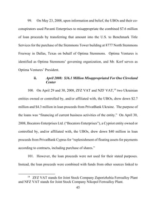 45
99. On May 23, 2008, upon information and belief, the UBOs and their co-
conspirators used Pavanti Enterprises to misappropriate the combined $7.6 million
of loan proceeds by transferring that amount into the U.S. to Benchmark Title
Services for the purchase of the Stemmons Tower building at 8777 North Stemmons
Freeway in Dallas, Texas on behalf of Optima Stemmons. Optima Ventures is
identified as Optima Stemmons’ governing organization, and Mr. Korf serves as
Optima Ventures’ President.
ii. April 2008: $36.1 Million Misappropriated For One Cleveland
Center
100. On April 29 and 30, 2008, ZFZ VAT and NZF VAT,19
two Ukrainian
entities owned or controlled by, and/or affiliated with, the UBOs, drew down $2.7
million and $4.3 million in loan proceeds from PrivatBank Ukraine. The purpose of
the loans was “financing of current business activities of the entity.” On April 30,
2008, Bocatoro Enterprises Ltd. (“Bocatoro Enterprises”), a Cypriot entity owned or
controlled by, and/or affiliated with, the UBOs, drew down $40 million in loan
proceeds from PrivatBank Cyprus for “replenishment of floating assets for payments
according to contracts, including purchase of shares.”
101. However, the loan proceeds were not used for their stated purposes.
Instead, the loan proceeds were combined with funds from other sources linked to
19
ZFZ VAT stands for Joint Stock Company Zaporizhzhia Ferroalloy Plant
and NFZ VAT stands for Joint Stock Company Nikopol Ferroalloy Plant.
 