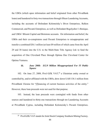 46
the UBOs (which upon information and belief originated from other PrivatBank
loans) and laundered in forty-two transactions through fifteen Laundering Accounts,
including the accounts of Defendant Kolomoisky’s Divot Enterprises, Ralkon
Commercial, and Pavanti Enterpirses, as well as Defendant Bogolyubov’s Bonique,
and UBOs’ Blisont Capital and Brotstone accounts. On information and belief, the
UBOs and their co-conspirators used Pavanti Enterprises to misappropriate and
transfer a combined $36.1 million (at least $9 million of which came from the April
29 and 30 loans) into the U.S. to the Multi-State Title Agency Ltd. to fund the
acquisition of One Cleveland Place through Optima One Cleveland Center for
Optima Ventures.
iii. June 2008: $12.9 Million Misappropriated For 55 Public
Square
102. On June 27, 2008, Pivd GZK VAT,20
a Ukrainian entity owned or
controlled by, and/or affiliated with the UBOs, drew down UAH 136.1 million from
PrivatBank Ukraine for “[f]inancing of current business activities of the entity.”
However, these loan proceeds were not used for that purpose.
103. Instead, the loan proceeds were comingled with funds from other
sources and laundered in thirty-one transactions through ten Laundering Accounts
at PrivatBank Cyprus, including Defendant Kolomoisky’s Pavanti Enterprises.
20
Pivd GZK VAT stands for Joint Stock Company Southern Mining Factory.
 