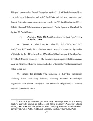 47
Thirty-six minutes after Pavanti Enterprises received 12.9 million in laundered loan
proceeds, upon information and belief, the UBOs and their co-conspirators used
Pavanti Enterprises to misappropriate and transfer the $12.9 million into the U.S. to
Fidelity National Title Insurance to purchase 55 Public Square in Cleveland for
Optima 55 Public Square.
iv. December 2010: $15.2 Million Misappropriated For Property
In Dallas, Texas
104. Between December 8 and December 22, 2010, OGZK VAT, SZF
VAT,21
and ZFZ VAT, three Ukrainian entities owned or controlled by, and/or
affiliated with, the UBOs, drew down $25 million, $58 million, and $10 million from
PrivatBank Ukraine, respectively. The loan agreements provided that the proceeds
were for “financing of current business activities of the entity,” but the proceeds did
not go to that use.
105. Instead, the proceeds were laundered in thirty-two transactions
involving eleven Laundering Accounts, including Defendant Kolomoisky’s
Logarinvest and Pavanti Enterprises and Defendant Bogolyubov’s Chemstar
Products (a Delaware LLC).
21
OGZK VAT refers to Open Joint Stock Company Ordzhonikidze Mining
Factory, currently known as Public Joint Stock Company Pokrovsky Mining
Factory. SZF VAT refers to Open Joint Stock Company Stakhanov Ferroalloy Plant,
currently known as Public Joint Stock Company Stakhanov Ferroalloy Plant.
 