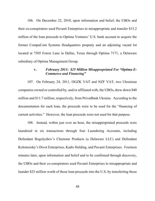48
106. On December 22, 2010, upon information and belief, the UBOs and
their co-conspirators used Pavanti Enterprises to misappropriate and transfer $15.2
million of the loan proceeds to Optima Ventures’ U.S. bank account to acquire the
former CompuCom Systems Headquarters property and an adjoining vacant lot
located at 7505 Forest Lane in Dallas, Texas through Optima 7171, a Delaware
subsidiary of Optima Management Group.
v. February 2011: $25 Million Misappropriated For “Optima E-
Commerce and Financing”
107. On February 24, 2011, OGZK VAT and NZF VAT, two Ukrainian
companies owned or controlled by, and/or affiliated with, the UBOs, drew down $40
million and $11.7 million, respectively, from PrivatBank Ukraine. According to the
documentation for each loan, the proceeds were to be used for the “financing of
current activities.” However, the loan proceeds were not used for that purpose.
108. Instead, within just over an hour, the misappropriated proceeds were
laundered in six transactions through four Laundering Accounts, including
Defendant Bogolyubov’s Chemstar Products (a Delaware LLC) and Defendant
Kolomoisky’s Divot Enterprises, Kadis Holding, and Pavanti Enterprises. Fourteen
minutes later, upon information and belief and to be confirmed through discovery,
the UBOs and their co-conspirators used Pavanti Enterprises to misappropriate and
launder $25 million worth of those loan proceeds into the U.S. by transferring those
 