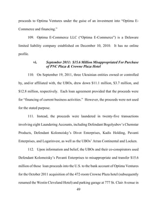 49
proceeds to Optima Ventures under the guise of an investment into “Optima E-
Commerce and financing.”
109. Optima E-Commerce LLC (“Optima E-Commerce”) is a Delaware
limited liability company established on December 10, 2010. It has no online
profile.
vi. September 2011: $15.6 Million Misappropriated For Purchase
of PNC Plaza & Crowne Plaza Hotel
110. On September 19, 2011, three Ukrainian entities owned or controlled
by, and/or affiliated with, the UBOs, drew down $11.1 million, $3.7 million, and
$12.8 million, respectively. Each loan agreement provided that the proceeds were
for “financing of current business activities.” However, the proceeds were not used
for the stated purpose.
111. Instead, the proceeds were laundered in twenty-five transactions
involving eight Laundering Accounts, including Defendant Bogolyubov’s Chemstar
Products, Defendant Kolomoisky’s Divot Enterprises, Kadis Holding, Pavanti
Enterprises, and Logarinvest, as well as the UBOs’ Arran Continental and Locken.
112. Upon information and belief, the UBOs and their co-conspirators used
Defendant Kolomoisky’s Pavanti Enterprises to misappropriate and transfer $15.6
million of those loan proceeds into the U.S. to the bank account of Optima Ventures
for the October 2011 acquisition of the 472-room Crowne Plaza hotel (subsequently
renamed the Westin Cleveland Hotel) and parking garage at 777 St. Clair Avenue in
 
