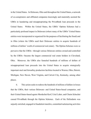 5
in the United States. In Delaware, Ohio and throughout the United States, a network
of co-conspirators and affiliated companies knowingly and materially assisted the
UBOs in laundering and misappropriating the PrivatBank loan proceeds in the
United States. Within the United States, the UBOs’ Optima Schemes had a
particularly profound impact in Delaware (where many of the UBOs’ United States
entities were incorporated or organized for the purposes of facilitating the fraud) and
in Ohio (where the UBOs used their Delaware entities to acquire hundreds of
millions of dollars’ worth of commercial real estate). The Optima Schemes were so
pervasive that the UBOs—through various Delaware entities owned and controlled
by the UBOs—became the largest commercial real estate holders in Cleveland,
Ohio. Moreover, the UBOs also funneled hundreds of millions of dollars of
misappropriated loan proceeds into the United States to acquire strategically
important steel and ferroalloy production facilities located in Warren, Ohio, Detroit,
Michigan, New Haven, West Virginia, and Calvert City, Kentucky, among other
places.
6. This action seeks to redress the hundreds of millions of dollars in losses
that the UBOs, their various Delaware- and United States-based companies, and
their United States-based agents Mordechai Korf, Uriel Laber, and Chaim Schochet
caused PrivatBank through the Optima Schemes. Each of the Defendants was
unjustly enriched, engaged in fraudulent transfers, committed racketeering activities
 
