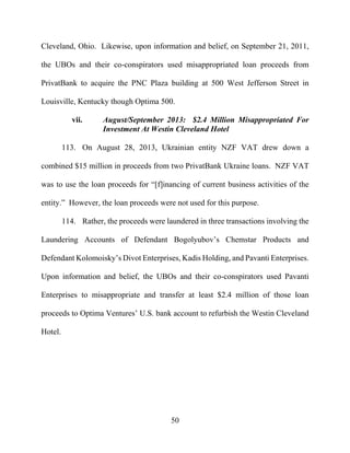 50
Cleveland, Ohio. Likewise, upon information and belief, on September 21, 2011,
the UBOs and their co-conspirators used misappropriated loan proceeds from
PrivatBank to acquire the PNC Plaza building at 500 West Jefferson Street in
Louisville, Kentucky though Optima 500.
vii. August/September 2013: $2.4 Million Misappropriated For
Investment At Westin Cleveland Hotel
113. On August 28, 2013, Ukrainian entity NZF VAT drew down a
combined $15 million in proceeds from two PrivatBank Ukraine loans. NZF VAT
was to use the loan proceeds for “[f]inancing of current business activities of the
entity.” However, the loan proceeds were not used for this purpose.
114. Rather, the proceeds were laundered in three transactions involving the
Laundering Accounts of Defendant Bogolyubov’s Chemstar Products and
Defendant Kolomoisky’s Divot Enterprises, Kadis Holding, and Pavanti Enterprises.
Upon information and belief, the UBOs and their co-conspirators used Pavanti
Enterprises to misappropriate and transfer at least $2.4 million of those loan
proceeds to Optima Ventures’ U.S. bank account to refurbish the Westin Cleveland
Hotel.
 