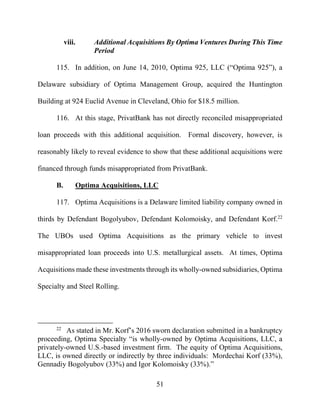 51
viii. Additional Acquisitions By Optima Ventures During This Time
Period
115. In addition, on June 14, 2010, Optima 925, LLC (“Optima 925”), a
Delaware subsidiary of Optima Management Group, acquired the Huntington
Building at 924 Euclid Avenue in Cleveland, Ohio for $18.5 million.
116. At this stage, PrivatBank has not directly reconciled misappropriated
loan proceeds with this additional acquisition. Formal discovery, however, is
reasonably likely to reveal evidence to show that these additional acquisitions were
financed through funds misappropriated from PrivatBank.
B. Optima Acquisitions, LLC
117. Optima Acquisitions is a Delaware limited liability company owned in
thirds by Defendant Bogolyubov, Defendant Kolomoisky, and Defendant Korf.22
The UBOs used Optima Acquisitions as the primary vehicle to invest
misappropriated loan proceeds into U.S. metallurgical assets. At times, Optima
Acquisitions made these investments through its wholly-owned subsidiaries, Optima
Specialty and Steel Rolling.
22
As stated in Mr. Korf’s 2016 sworn declaration submitted in a bankruptcy
proceeding, Optima Specialty “is wholly-owned by Optima Acquisitions, LLC, a
privately-owned U.S.-based investment firm. The equity of Optima Acquisitions,
LLC, is owned directly or indirectly by three individuals: Mordechai Korf (33%),
Gennadiy Bogolyubov (33%) and Igor Kolomoisky (33%).”
 