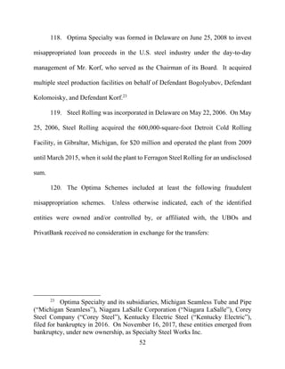 52
118. Optima Specialty was formed in Delaware on June 25, 2008 to invest
misappropriated loan proceeds in the U.S. steel industry under the day-to-day
management of Mr. Korf, who served as the Chairman of its Board. It acquired
multiple steel production facilities on behalf of Defendant Bogolyubov, Defendant
Kolomoisky, and Defendant Korf.23
119. Steel Rolling was incorporated in Delaware on May 22, 2006. On May
25, 2006, Steel Rolling acquired the 600,000-square-foot Detroit Cold Rolling
Facility, in Gibraltar, Michigan, for $20 million and operated the plant from 2009
until March 2015, when it sold the plant to Ferragon Steel Rolling for an undisclosed
sum.
120. The Optima Schemes included at least the following fraudulent
misappropriation schemes. Unless otherwise indicated, each of the identified
entities were owned and/or controlled by, or affiliated with, the UBOs and
PrivatBank received no consideration in exchange for the transfers:
23
Optima Specialty and its subsidiaries, Michigan Seamless Tube and Pipe
(“Michigan Seamless”), Niagara LaSalle Corporation (“Niagara LaSalle”), Corey
Steel Company (“Corey Steel”), Kentucky Electric Steel (“Kentucky Electric”),
filed for bankruptcy in 2016. On November 16, 2017, these entities emerged from
bankruptcy, under new ownership, as Specialty Steel Works Inc.
 