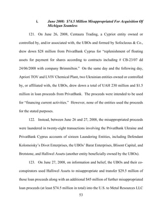 53
i. June 2008: $74.5 Million Misappropriated For Acquisition Of
Michigan Seamless
121. On June 26, 2008, Centaura Trading, a Cypriot entity owned or
controlled by, and/or associated with, the UBOs and formed by Sofocleous & Co.,
drew down $28 million from PrivatBank Cyprus for “replenishment of floating
assets for payment for shares according to contracts including # CB-23/07 dd
24/06/2008 with company Brimmilton.” On the same day and the following day,
Apriori TOV and LVIV Chemical Plant, two Ukrainian entities owned or controlled
by, or affiliated with, the UBOs, drew down a total of UAH 230 million and $1.5
million in loan proceeds from PrivatBank. The proceeds were intended to be used
for “financing current activities.” However, none of the entities used the proceeds
for the stated purposes.
122. Instead, between June 26 and 27, 2008, the misappropriated proceeds
were laundered in twenty-eight transactions involving the PrivatBank Ukraine and
PrivatBank Cyprus accounts of sixteen Laundering Entities, including Defendant
Kolomoisky’s Divot Enterprises, the UBOs’ Barat Enterprises, Blisont Capital, and
Brotstone, and Halliwel Assets (another entity beneficially owned by the UBOs).
123. On June 27, 2008, on information and belief, the UBOs and their co-
conspirators used Halliwel Assets to misappropriate and transfer $29.5 million of
those loan proceeds along with an additional $45 million of further misappropriated
loan proceeds (at least $74.5 million in total) into the U.S. to Metal Resources LLC
 