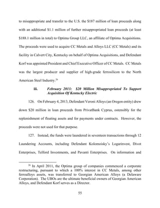 55
to misappropriate and transfer to the U.S. the $187 million of loan proceeds along
with an additional $1.1 million of further misappropriated loan proceeds (at least
$188.1 million in total) to Optima Group LLC, an affiliate of Optima Acquisitions.
The proceeds were used to acquire CC Metals and Alloys LLC (CC Metals) and its
facility in Calvert City, Kentucky on behalf of Optima Acquisitions, and Defendant
Korf was appointed President and Chief Executive Officer of CC Metals. CC Metals
was the largest producer and supplier of high-grade ferrosilicon to the North
American Steel Industry.26
iii. February 2013: $20 Million Misappropriated To Support
Acquisition Of Kentucky Electric
126. On February 4, 2013, Defendant Veroni Alloys (an Oregon entity) drew
down $20 million in loan proceeds from PrivatBank Cyprus, ostensibly for the
replenishment of floating assets and for payments under contracts. However, the
proceeds were not used for that purpose.
127. Instead, the funds were laundered in seventeen transactions through 12
Laundering Accounts, including Defendant Kolomoisky’s Logarinvest, Divot
Enterprises, Telford Investments, and Pavanti Enterprises. On information and
26
In April 2011, the Optima group of companies commenced a corporate
restructuring, pursuant to which a 100% interest in CC Metals, among other
ferroalloys assets, was transferred to Georgian American Alloys (a Delaware
Corporation). The UBOs are the ultimate beneficial owners of Georgian American
Alloys, and Defendant Korf serves as a Director.
 