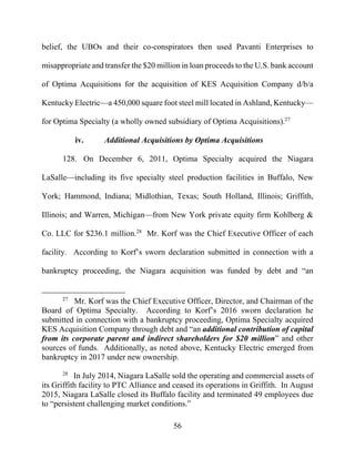 56
belief, the UBOs and their co-conspirators then used Pavanti Enterprises to
misappropriate and transfer the $20 million in loan proceeds to the U.S. bank account
of Optima Acquisitions for the acquisition of KES Acquisition Company d/b/a
Kentucky Electric—a 450,000 square foot steel mill located in Ashland, Kentucky—
for Optima Specialty (a wholly owned subsidiary of Optima Acquisitions).27
iv. Additional Acquisitions by Optima Acquisitions
128. On December 6, 2011, Optima Specialty acquired the Niagara
LaSalle—including its five specialty steel production facilities in Buffalo, New
York; Hammond, Indiana; Midlothian, Texas; South Holland, Illinois; Griffith,
Illinois; and Warren, Michigan—from New York private equity firm Kohlberg &
Co. LLC for $236.1 million.28
Mr. Korf was the Chief Executive Officer of each
facility. According to Korf’s sworn declaration submitted in connection with a
bankruptcy proceeding, the Niagara acquisition was funded by debt and “an
27
Mr. Korf was the Chief Executive Officer, Director, and Chairman of the
Board of Optima Specialty. According to Korf’s 2016 sworn declaration he
submitted in connection with a bankruptcy proceeding, Optima Specialty acquired
KES Acquisition Company through debt and “an additional contribution of capital
from its corporate parent and indirect shareholders for $20 million” and other
sources of funds. Additionally, as noted above, Kentucky Electric emerged from
bankruptcy in 2017 under new ownership.
28
In July 2014, Niagara LaSalle sold the operating and commercial assets of
its Griffith facility to PTC Alliance and ceased its operations in Griffith. In August
2015, Niagara LaSalle closed its Buffalo facility and terminated 49 employees due
to “persistent challenging market conditions.”
 