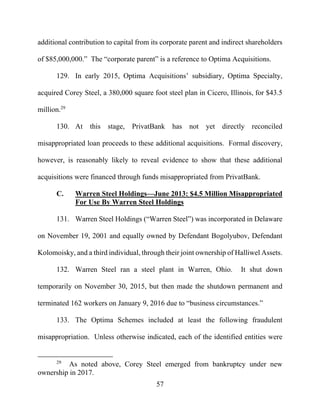 57
additional contribution to capital from its corporate parent and indirect shareholders
of $85,000,000.” The “corporate parent” is a reference to Optima Acquisitions.
129. In early 2015, Optima Acquisitions’ subsidiary, Optima Specialty,
acquired Corey Steel, a 380,000 square foot steel plan in Cicero, Illinois, for $43.5
million.29
130. At this stage, PrivatBank has not yet directly reconciled
misappropriated loan proceeds to these additional acquisitions. Formal discovery,
however, is reasonably likely to reveal evidence to show that these additional
acquisitions were financed through funds misappropriated from PrivatBank.
C. Warren Steel Holdings—June 2013: $4.5 Million Misappropriated
For Use By Warren Steel Holdings
131. Warren Steel Holdings (“Warren Steel”) was incorporated in Delaware
on November 19, 2001 and equally owned by Defendant Bogolyubov, Defendant
Kolomoisky, and a third individual, through their joint ownership of Halliwel Assets.
132. Warren Steel ran a steel plant in Warren, Ohio. It shut down
temporarily on November 30, 2015, but then made the shutdown permanent and
terminated 162 workers on January 9, 2016 due to “business circumstances.”
133. The Optima Schemes included at least the following fraudulent
misappropriation. Unless otherwise indicated, each of the identified entities were
29
As noted above, Corey Steel emerged from bankruptcy under new
ownership in 2017.
 
