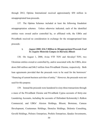 59
through 2012, Optima International received approximately $50 million in
misappropriated loan proceeds.
137. The Optima Schemes included at least the following fraudulent
misappropriation schemes. Unless otherwise indicated, each of the identified
entities were owned and/or controlled by, or affiliated with, the UBOs and
PrivatBank received no consideration in exchange for the misappropriated loan
proceeds:
i. August 2008: $16.5 Million in Misappropriated Proceeds Used
To Acquire Motorola Campus in Harvard, Illinois
138. On August 1, 2008, Avias VTF TOV and Akvalayf TOV, two
Ukrainian entities owned or controlled by, and/or associated with, the UBOs, drew
down $60 million and $46.5 million from PrivatBank Ukraine, respectively. Both
loan agreements provided that the proceeds were to be used for the borrowers’
“financing of current business activities of entity.” However, the proceeds were not
used for this purpose.
139. Instead the proceeds were laundered in sixty-three transactions through
a maze of the PrivatBank Ukraine and PrivatBank Cyprus accounts of thirty-one
Laundering Accounts, including the accounts of Defendant Kolomoisky’s Ralkon
Commercial, and UBOs’ Alexton Holdings, Blisont, Brotstone, Cameas
Development, Couttenmax Holdings, Demelza Holdings, Dolemia Consulting,
Geveld Holdings, Polistex Enterprises, Profetis Enterprises, Quadco Investments,
 