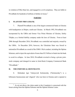 6
in violation of Ohio State law, and engaged in a civil conspiracy. They are liable to
PrivatBank for hundreds of millions of dollars in losses.3
PARTIES
I. PLAINTIFF PRIVATBANK
7. Plaintiff PrivatBank is one of the largest commercial banks in Ukraine
with headquarters in Dnipro, south-east Ukraine. In March 1992, PrivatBank was
incorporated by the UBOs and former Vice Prime Minister of Ukraine, Serhiy
Tihipko, as a limited liability company under the laws of Ukraine. From at least
2006 through December 2016, PrivatBank was controlled and majority owned by
the UBOs. In December 2016, however, the Ukrainian State was forced to
nationalize PrivatBank as a result of the UBOs’ illicit conduct, including the Optima
Schemes, and to inject the equivalent of more than $5.5 billion in funds into the bank
to avoid its collapse. In June 2018, PrivatBank reverted to being a private joint-
stock company and changed its name to Joint-Stock Company Commercial Bank
“PrivatBank.”
II. THE INDIVIDUAL DEFENDANTS
8. Defendant Igor Valeryevich Kolomoisky (“Kolomoisky”) is a
billionaire businessman and ‘oligarch’ who was born in Ukraine and is reputed to
3
As set out above, the claim made in this Complaint is concerned with the
losses arising from the Optima Schemes and the Optima Scheme Loans.
 
