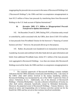 61
reaggregating the proceeds into an account in the name of Ravenscroft Holdings Ltd.
(“Ravenscroft Holdings”), the UBOs and their co-conspirators misappropriated at
least $12.5 million of those loan proceeds by transferring them from Ravenscroft
Holdings to the U.S. bank account of Optima International.31
iii. December 2009: $7.1 Million in Misappropriated Proceeds
Transferred to Optima International
142. On December 24 and 25, 2009, Dailing TOV, a Ukrainian entity owned
or controlled by, and/or associated with, the UBOs, drew down UAH 155.6 million
in loan proceeds from PrivatBank Ukraine for the borrower’s “financing of current
business activities.” However, the proceeds did not go to that purpose.
143. Rather, the proceeds were laundered in six transactions involving four
Laundering Accounts and combined with other funds derived, upon information and
belief, from additional PrivatBank loans, before $7.1 million of the loan proceeds
were aggregated in Ravenscroft Holdings. Less than one minute after Ravenscroft
Holdings received the funds, the UBOs and their co-conspirators misappropriated at
31
The corporate paperwork of Ravenscroft Holdings contains multiple
indications that the UBOs ultimately owned and controlled the entity. Like many of
the UBOs’ other shell entities involved in the money laundering schemes,
Ravenscroft Holdings was incorporated by one of the UBOs’ Cypriot law firms of
choice—Sofocleous & Co. Additionally, one of the directors of Ravenscroft
Holdings—Christina Michaelidou—was also a director or beneficiary of twenty-six
other shell entities ultimately beneficially owned by Defendant Kolomoisky.
Moreover, the purported owner of Ravenscroft Holdings—Tetyana Akimova—has
played an active and longstanding role in business activities carried out for the
benefit the UBOs and has served as their nominee beneficial stockholder.
 